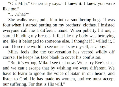 “Oh, Mila,” Generosity says. “I knew it. I knew you were like me.” “I…what?” She walks over, pulls him into a smothering hug. “I was four when I started putting on my brothers’ clothes. I insisted everyone call me a different name. When puberty hit me, I started binding my breasts. It felt like my body was betraying me, like it belonged to someone else. I thought if I willed it, I could force the world to see me as I saw myself, as a boy.” Miles feels like the conversation has veered wildly off course. He keeps his face blank to cover his confusion. “But it’s wrong, Mila. I see that now. We carry Eve’s sins, and we can’t escape that by wishing we were different. We have to learn to ignore the voice of Satan in our hearts, and listen to God. He has made us women, and we must accept our suffering. For that is His will.”