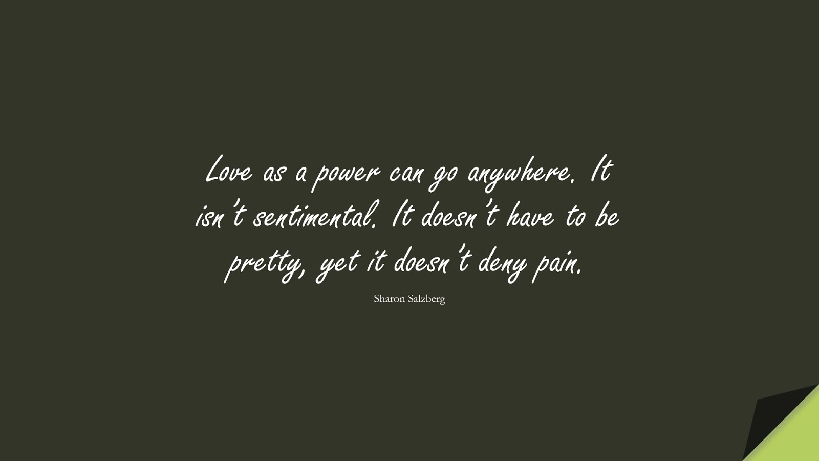 Love as a power can go anywhere. It isn’t sentimental. It doesn’t have to be pretty, yet it doesn’t deny pain. (Sharon Salzberg);  #LoveQuotes