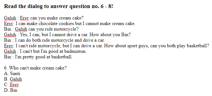 Read the dialog to answer question no. 6 - 8! Galuh : Ersy can you make cream cake? Ersy: I can make chocolate cookies but I cannot make cream cake. Bin : Galuh can you ride motorcycle? Galuh : Yes, I can, but I cannot drive a car. How about you Bin? Bin : I can do both ride motorcycle and drive a car. Ersy: I can't ride motorcycle, but I can drive a car. How about sport guys, can you both play basketball? Galuh : I can't but I'm good at badminton. Bin : I'm pretty good at basketball.