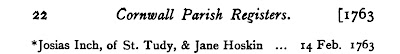 W. P. W. Phillimore and Thomas Taylor, editors, Cornwall Parish Registers. Marriages  (London, England: Phillimore & Co., 1900), 1: 22; marriage of Josias Inch and Jane Hoskin, 14 Feb 1763