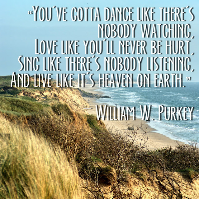 You´ve gotta dnce like there´s nobody watching.Love like you´ll never be hurt. Sing like there´s nobody listening, and life like it´s heaven on earth. - William W. Purkey