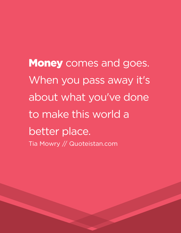 Money comes and goes. When you pass away it's about what you've done to make this world a Money comes and goes. When you pass away it's about what you've done to make this world a