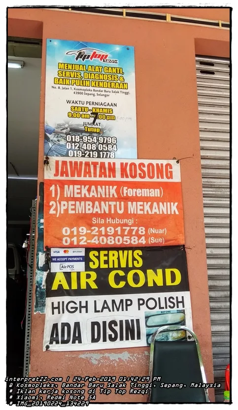 TIP TOP REZQI SELLING SPARE PARTS SERVICE, DIAGNOSIS & VEHICLE REPAIR No. 8, Jalan 1, Kosmoplex Bandar Baru Salak Tinggi, 43900 Sepang, Selangor BUSINESS HOURS SATURDAY-THURSDAY 9.00 am-1.00pm 7:00 pm FRIDAY Closed 018-954 9796 012-408 0584 019-219 1778 VACANCY 1) MECHANIC (Foreman) 2) ASSISTANT Please Call: 019-2191778 (Nuar) 012-4080584 (Sue) MyDebit SERVICE VISA WE ACCEPT PAYMENTS Air POS AIR COND HIGH LAMP POLISH BEFORE AVAILABLE HERE RIZ # Sunday, 24 February 2019, 13:42 # 2019024 # IMG_20190224_134229. jpg # Xiaomi Redmi Note 5A #