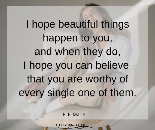 I hope beautiful things happen to you,  and when they do,  I hope you can believe  that you are worthy of every single one of them. FE Marie quote
