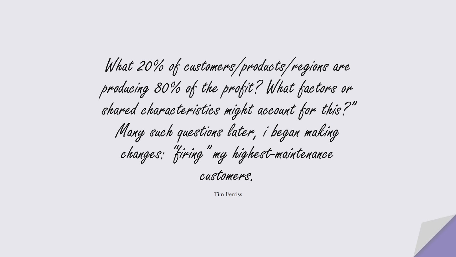 What 20% of customers/products/regions are producing 80% of the profit? What factors or shared characteristics might account for this?” Many such questions later, i began making changes: “firing” my highest-maintenance customers. (Tim Ferriss);  #TimFerrissQuotes