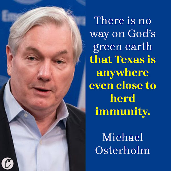 There is no way on God’s green earth that Texas is anywhere even close to herd immunity. — Michael Osterholm, epidemiologist and director of the University of Minnesota’s Center for Infectious Disease Research and Policy