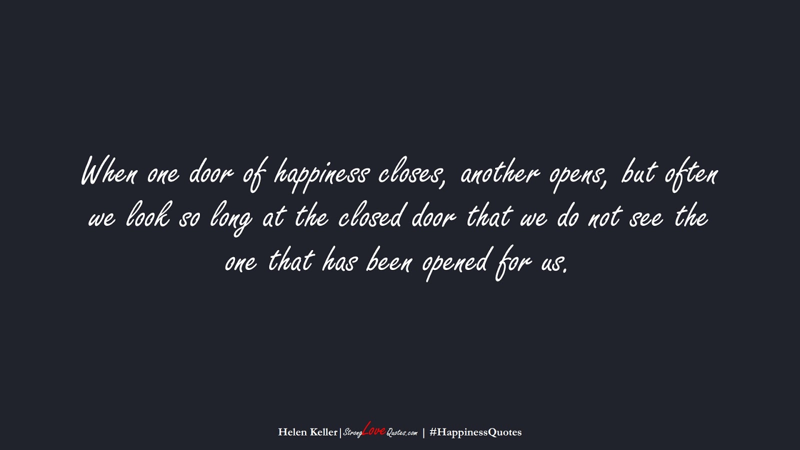 When one door of happiness closes, another opens, but often we look so long at the closed door that we do not see the one that has been opened for us. (Helen Keller);  #HappinessQuotes