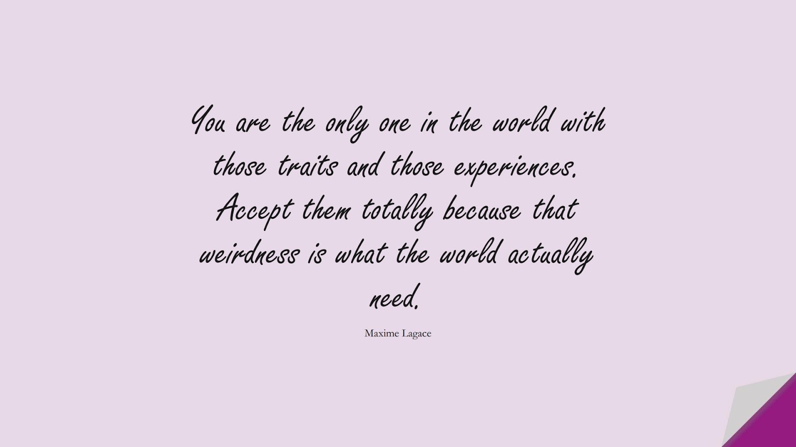 You are the only one in the world with those traits and those experiences. Accept them totally because that weirdness is what the world actually need. (Maxime Lagace);  #LoveQuotes