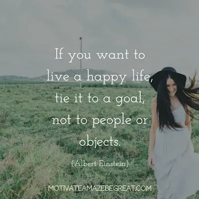 Quotes On Achievement Of Goals: “If you want to live a happy life, tie it to a goal, not to people or objects.” - Albert Einstein