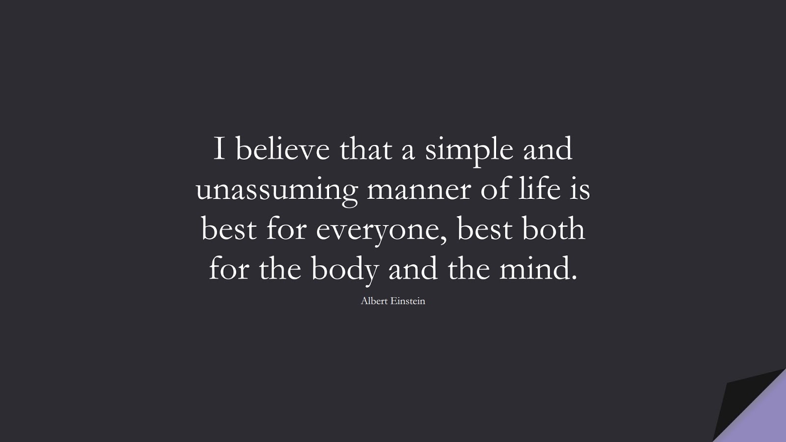 I believe that a simple and unassuming manner of life is best for everyone, best both for the body and the mind. (Albert Einstein);  #AlbertEnsteinQuotes