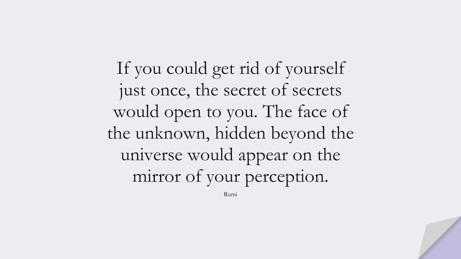 If you could get rid of yourself just once, the secret of secrets would open to you. The face of the unknown, hidden beyond the universe would appear on the mirror of your perception. (Rumi);  #RumiQuotes