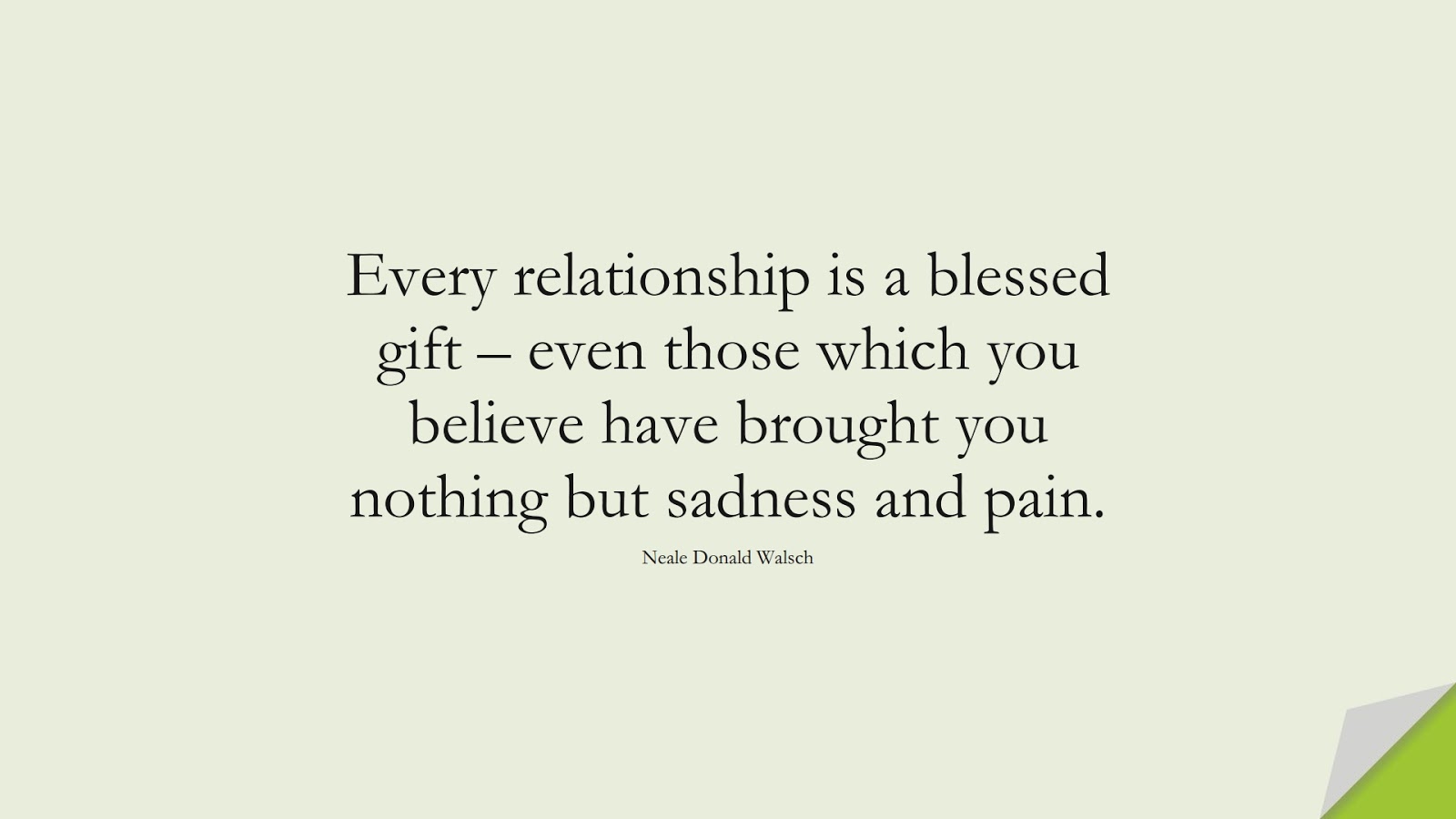 Every relationship is a blessed gift – even those which you believe have brought you nothing but sadness and pain. (Neale Donald Walsch);  #RelationshipQuotes