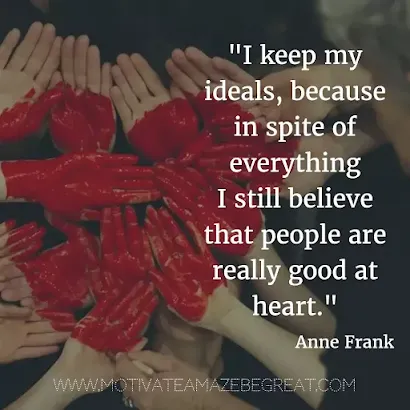 40 Most Powerful Quotes and Famous Sayings In History: "I keep my ideals, because in spite of everything I still believe that people are really good at heart." - Anne Frank