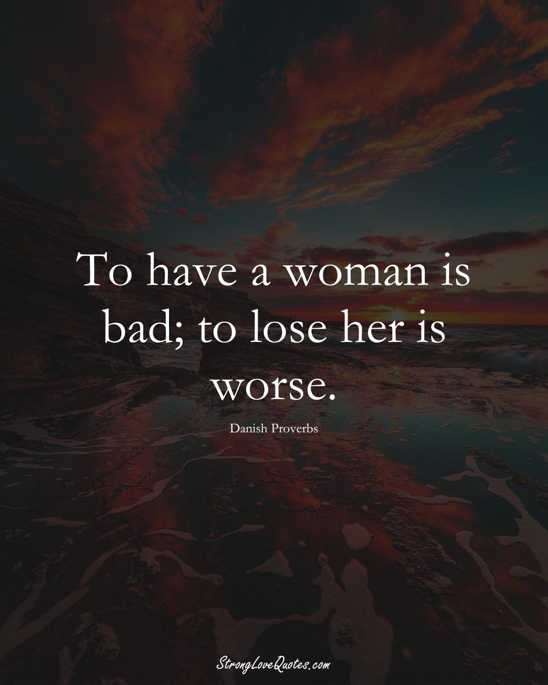 To have a woman is bad; to lose her is worse. (Danish Sayings);  #EuropeanSayings