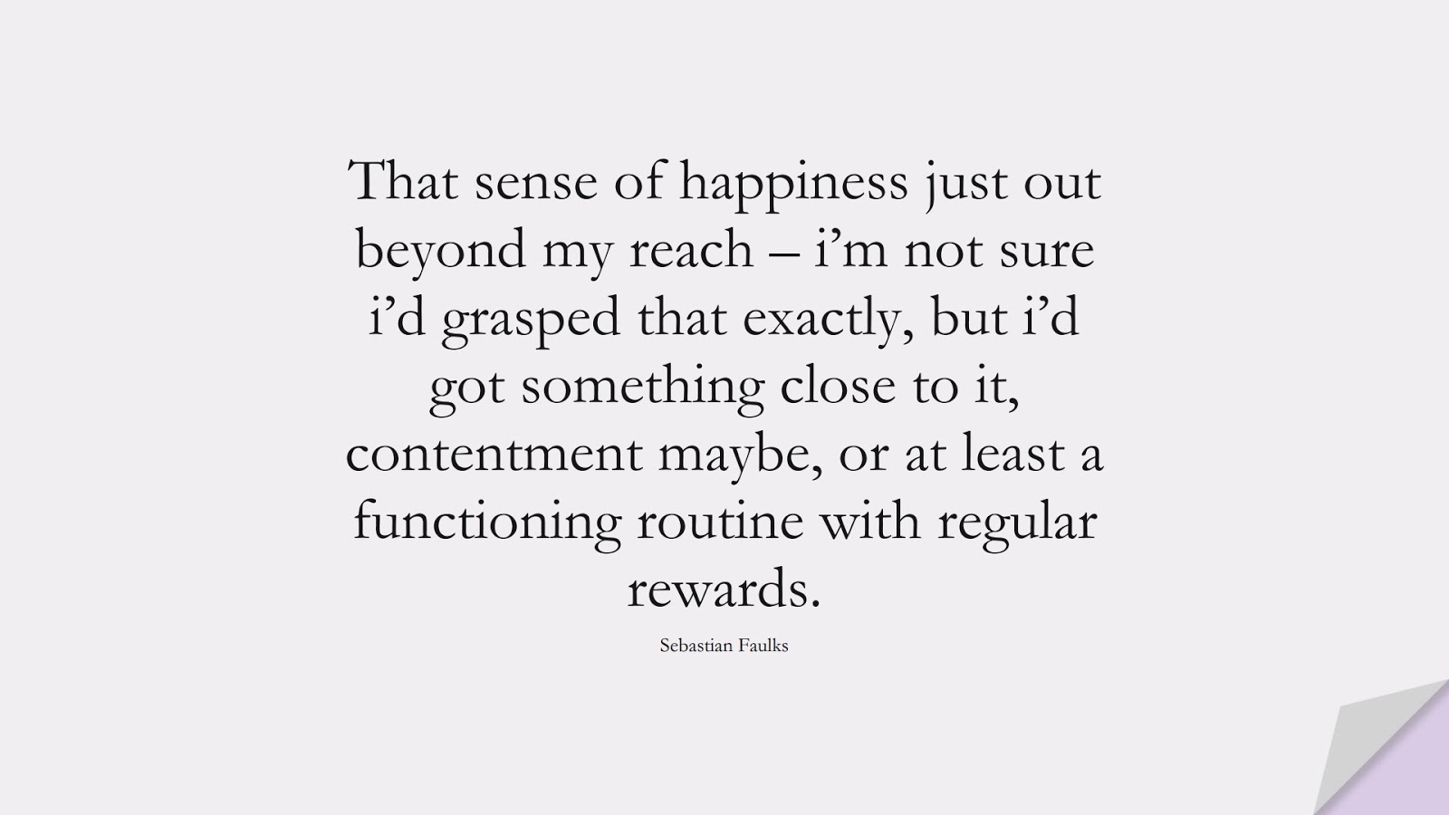 That sense of happiness just out beyond my reach – i’m not sure i’d grasped that exactly, but i’d got something close to it, contentment maybe, or at least a functioning routine with regular rewards. (Sebastian Faulks);  #HappinessQuotes