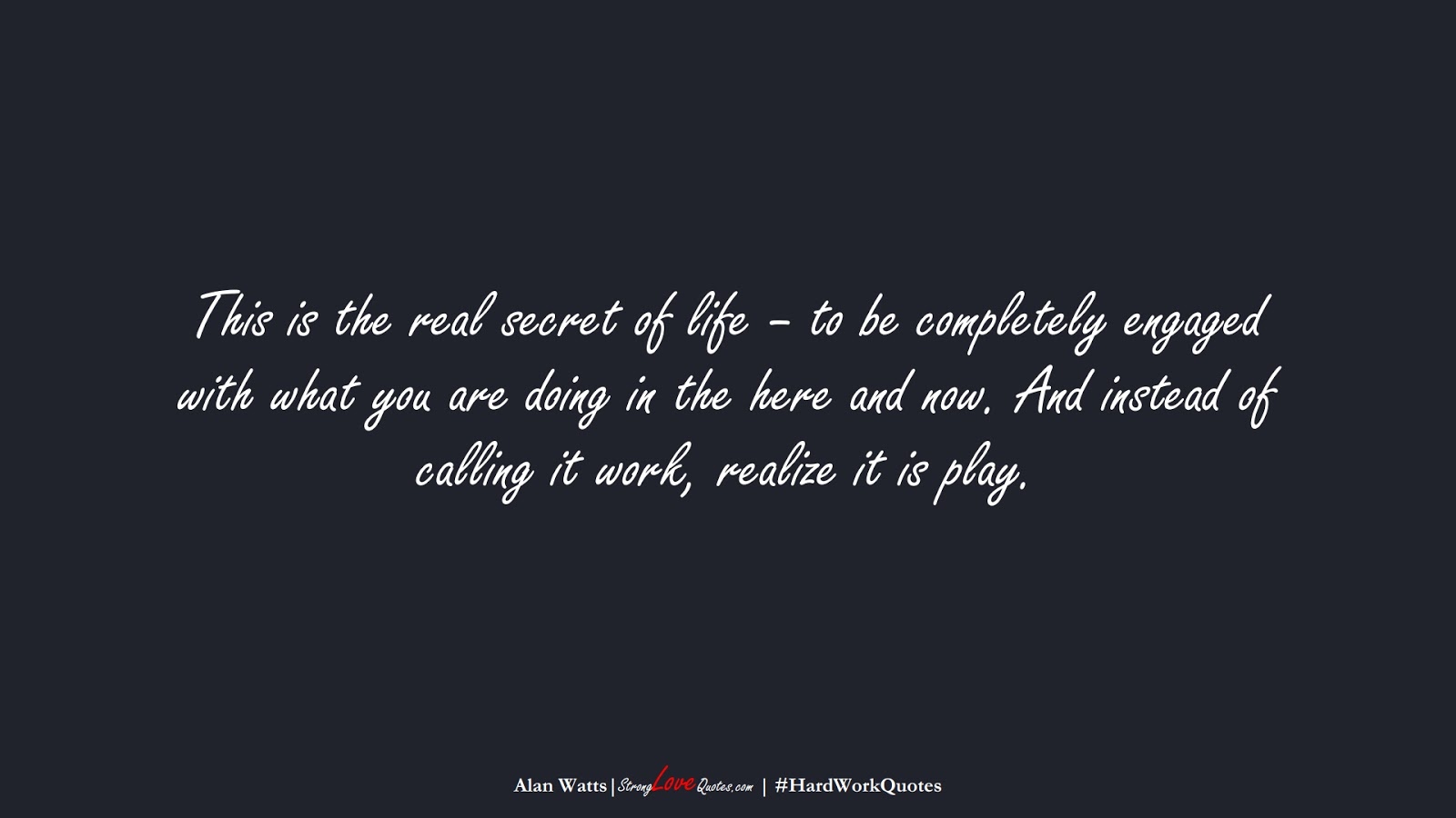 This is the real secret of life – to be completely engaged with what you are doing in the here and now. And instead of calling it work, realize it is play. (Alan Watts);  #HardWorkQuotes