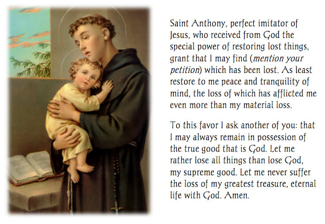 Saint Anthony, prefect imitator of Jesus, who received from God the special power of restoring lost things, grant that I may find (mention your petition) which has been lost.   At least restore to me peace and tranquility of mind, the loss of which has afflicted me even more than my material loss.  To this favor I ask another of you: that I may always remain in possession of the true good that is God.  Let me rather lose all things than lose God, my supreme good.  Let me never suffer the loss of my greatest treasure, eternal life with God.  Amen