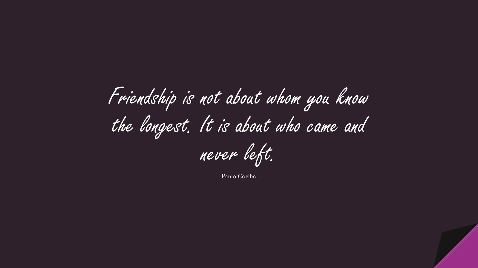 Friendship is not about whom you know the longest. It is about who came and never left. (Paulo Coelho);  #FriendshipQuotes