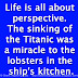 Life is all about perspective. The sinking of the Titanic was a miracle to the lobsters in the ship's kitchen.