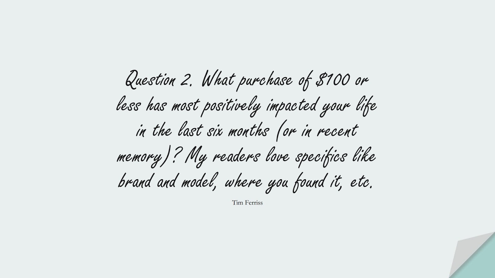 Question 2. What purchase of $100 or less has most positively impacted your life in the last six months (or in recent memory)? My readers love specifics like brand and model, where you found it, etc. (Tim Ferriss);  #TimFerrissQuotes