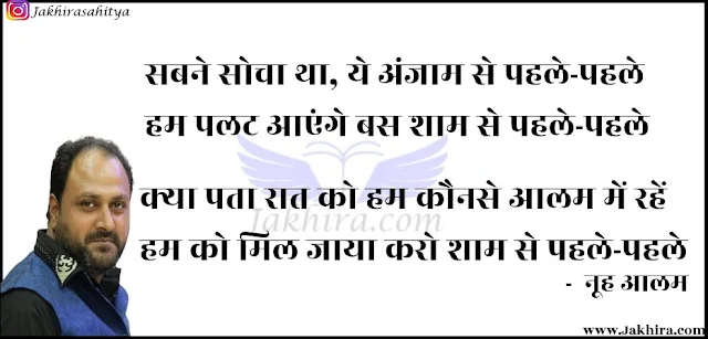 सबने सोचा था, ये अंजाम से पहले-पहले हम पलट आएंगे बस शाम से पहले-पहले क्या पता रात को हम कौनसे आलम में रहें हम को मिल जाया करो शाम से पहले-पहले