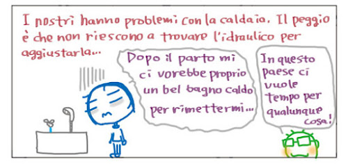 I nostri hanno problemi con la caldaia. Il peggio è che non riescono a trovare l'idraulico per aggiustarla... Dopo il parto mi ci vorrebbe proprio un bel bagno caldo per rimettermi... In questo paese ci vuole tempo per qualunque cosa!