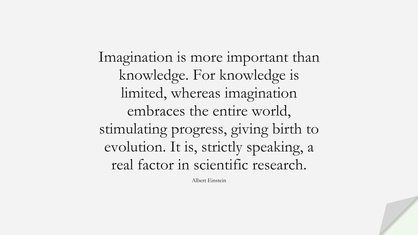 Imagination is more important than knowledge. For knowledge is limited, whereas imagination embraces the entire world, stimulating progress, giving birth to evolution. It is, strictly speaking, a real factor in scientific research. (Albert Einstein);  #AlbertEnsteinQuotes