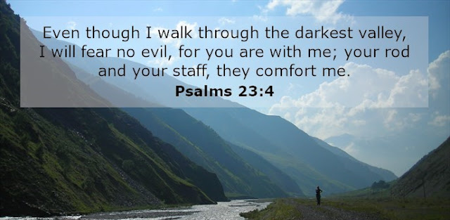 Even though I walk through the darkest valley, I will fear no evil, for you are with me; your rod and your staff, they comfort me. 