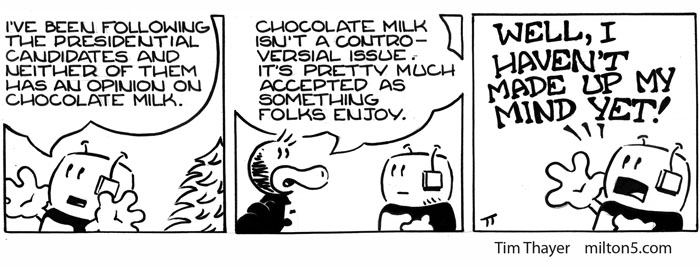 I've been following the presidential candidates and neither of them has an opinion on chocolate milk.  \  Chocolate milk isn't a controversial issue. It's pretty much accepted as something folks enjoy.  \   WELL I HAVEN'T MADE UP MY MIND YET!