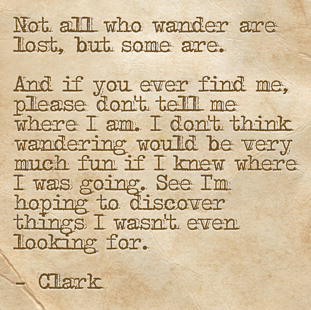 Not all who wader are lost, but some are. And if you ever find me, please don´t tell me where I am. I don´t think wandering would be very much fun if I knew where I was going. See I´m hoping to discover things I wasn´t even looking for. - Clark