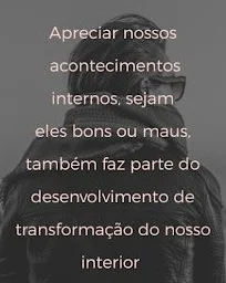 Apreciar nossos acontecimentos internos, sejam eles bons ou maus, também faz parte do desenvolvimento de transformação do nosso interior.