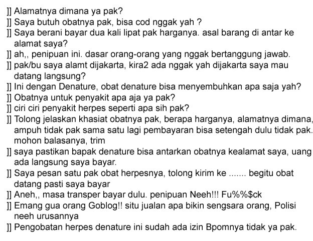 ]] Alamatnya dimana ya pak? ]] Saya butuh obatnya pak, bisa cod nggak yah ? ]] Saya berani bayar dua kali lipat pak harganya. asal barang di antar ke alamat saya? ]] ah,, penipuan ini. dasar orang-orang yang nggak bertanggung jawab. ]] pak/bu saya alamt dijakarta, kira2 ada nggak yah dijakarta saya mau datang langsung? ]] Ini dengan Denature, obat denature bisa menyembuhkan apa saja yah? ]] Obatnya untuk penyakit apa aja ya pak? ]] ciri ciri penyakit herpes seperti apa sih pak? ]] Tolong jelaskan khasiat obatnya pak, berapa harganya, alamatnya dimana, ampuh tidak pak sama satu lagi pembayaran bisa setengah dulu tidak pak. mohon balasanya, trim ]] saya pastikan bapak denature bisa antarkan obatnya kealamat saya, uang ada langsung saya bayar. ]] Saya pesan satu pak obat herpesnya, tolong kirim ke ....... begitu obat datang pasti saya bayar ]] Aneh,, masa transper bayar dulu. penipuan Neeh!!! Fu%%$ck ]] Emang gua orang Goblog!! situ jualan apa bikin sengsara orang, Polisi neeh urusannya ]] Pengobatan herpes denature ini sudah ada izin Bpomnya tidak ya pak.