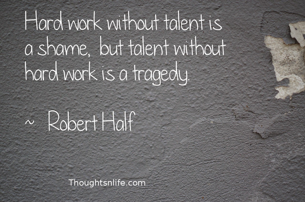 Thoughtsnlife.com:Hard work without talent is a shame,  but talent without hard work is a tragedy.  ~   Robert Half