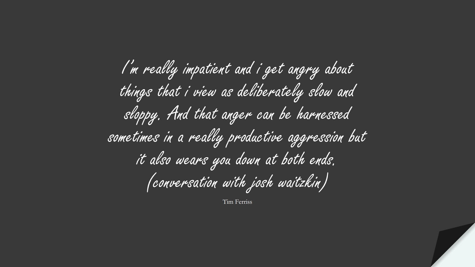 I’m really impatient and i get angry about things that i view as deliberately slow and sloppy. And that anger can be harnessed sometimes in a really productive aggression but it also wears you down at both ends. (conversation with josh waitzkin) (Tim Ferriss);  #TimFerrissQuotes