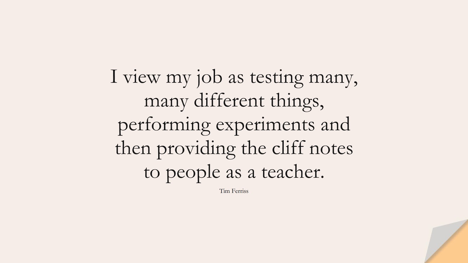 I view my job as testing many, many different things, performing experiments and then providing the cliff notes to people as a teacher. (Tim Ferriss);  #TimFerrissQuotes