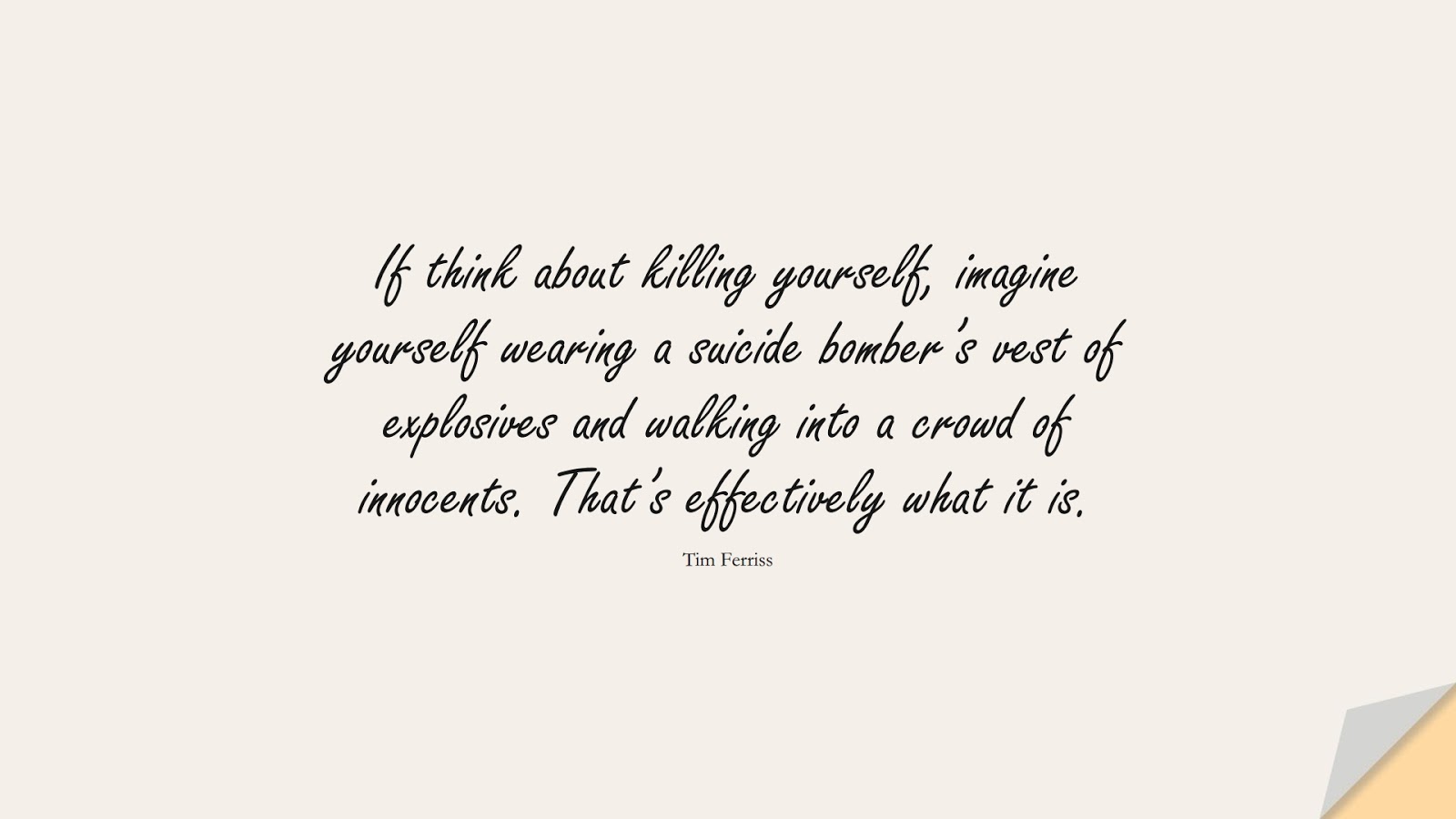 If think about killing yourself, imagine yourself wearing a suicide bomber’s vest of explosives and walking into a crowd of innocents. That’s effectively what it is. (Tim Ferriss);  #TimFerrissQuotes