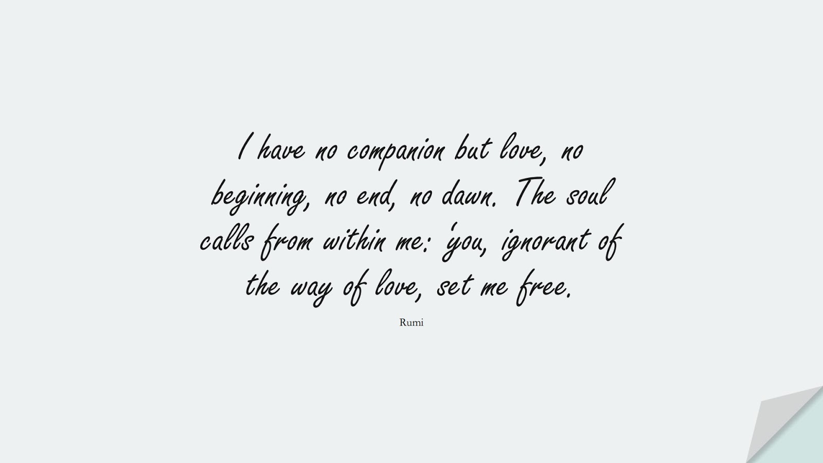 I have no companion but love, no beginning, no end, no dawn. The soul calls from within me: ‘you, ignorant of the way of love, set me free. (Rumi);  #RumiQuotes