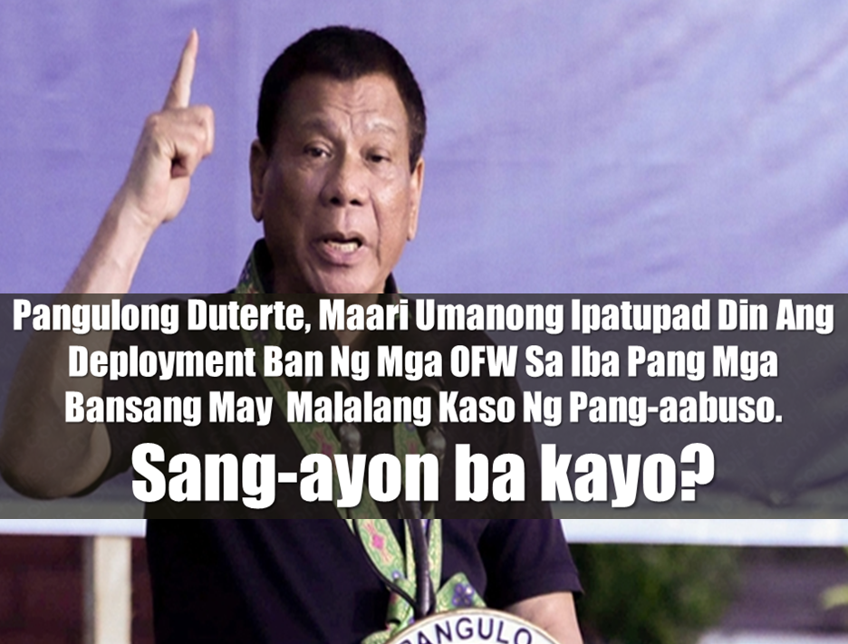 President Rodrigo Roa Duterte said that there is a strong possibility that the deployment ban for Overseas Filipino Workers (OFW) could be extended to other countries with many cases of abuse and maltreatment.   “We are doing an audit now (to) find out the places where we deploy Filipinos and our countrymen suffer brutal treatment and human degradation,” Duterte said.   Advertisement       Sponsored Links         President Rodrigo Duterte said that he would extend his ban on sending workers to Kuwait and other countries as well if investigations showed Filipinos were being seriously abused by employers elsewhere.    The Philippines has suspended the deployment of workers to Kuwait since last month after Duterte said the abuse was unchecked and had been a cause for several Filipino household workers there to end their own life.    Read: Body Of Household Worker Found Inside A Freezer In Kuwait; Confirmed Filipina    More than 2 million Filipinos are working in Kuwait and other Middle East countries, including Qatar, Bahrain, United Arab Emirates and Saudi Arabia, but many cases of abuse have also been reported elsewhere.    They often work as domestic helpers, construction workers, engineers and nurses.    Kuwait has invited Duterte for a visit,in attempt to mend diplomatic ties.The Philippine government wants Kuwait to sign a memorandum of agreement concerning the safety of Filipinos before the ban can be lifted.    Duterte has said his long-term aim is to slow, if not end the exodus abroad by boosting the local economy and generating jobs that would provide workers with decent jobs and sufficient income.        Read More:  Do You Agree With The Proposed Filipino Deployment Ban To Abusive Host Countries?  Body Of Household Worker Found Inside A Freezer In Kuwait; Confirmed Filipina  Senate Approves Bill For Free OFW Handbook    Overseas Filipinos In Qatar Losing Jobs Amid Diplomatic Crisis—DOLE How To Get Philippine International Driving Permit (PIDP)    DFA To Temporarily Suspend One-Day Processing For Authentication Of Documents (Red Ribbon)    SSS Monthly Pension Calculator Based On Monthly Donation    What You Need to Know For A Successful Housing Loan Application    What is Certificate of Good Conduct Which is Required By Employers In the UAE and HOW To Get It?    OWWA Programs And Benefits, Other Concerns Explained By DA Arnel Ignacio And Admin Hans Cacdac     ©2018 THOUGHTSKOTO  www.jbsolis.com