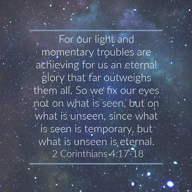 For our light and momentary troubles are achieving for us an eternal glory that far outweighs them all. So we fix our eyes not on what is seen, but on what is unseen, since what is seen is temporary, but what is unseen is eternal. 2 Corinthians 4:17-18