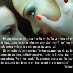 Her chest sinks into mine, making it hard to breathe. “You came home with me for a reason, Angie. You wanted to learn something about yourself. I don’t have to make up some exorbitant lie to make you stay. You want to stay.” She loosens her grip around my wrists. “You know that craving you felt, and the anticipation, and then when I finally touched you…” Her fingers drag slowly down my arms and sides. “And let you unleash…” She grabs firmly onto my hips. “You know that was just the tip of the iceberg and there’s so much more for us to explore.”