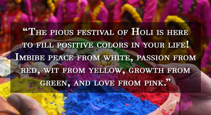 The pious festival of Holi is here to fill positive colors in your life! Imbibe peace from white, passion from red, wit from yellow, growth from green, and love from pink. The pious festival of Holi is here to fill positive colors in your life! Imbibe peace from white, passion from red, wit from yellow, growth from green, and love from pink.