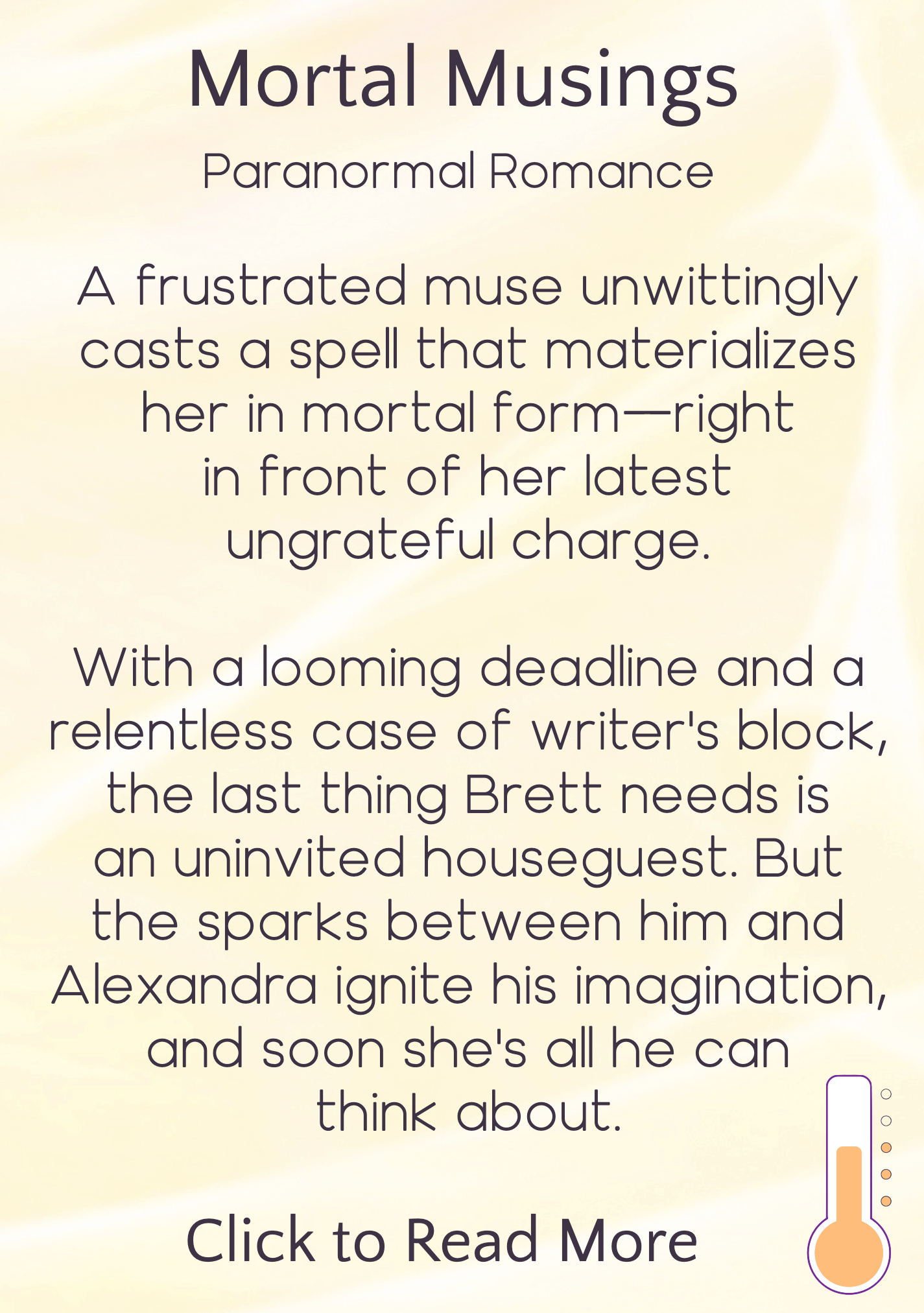 text description appearing on hover, reading: Mortal Musings, Paranormal Romance. A frustrated muse umwittingly casts a spell that materializes her in mortal form—right in front of her latest unfrateful charge. With a looming deadline and a relentless case of writer's block, the last thing Brett needs is an uninvited houseguest. But the sparks between him an Alexandra ignite his imagination, and soon she's all he can think about. Click to read more. Icon in bottom right indicating heat level is "steamy"