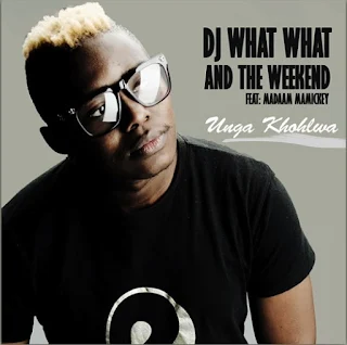 DJ What What & The Weekend – Unga Khohlwa (feat. Madaam Mamickey) 