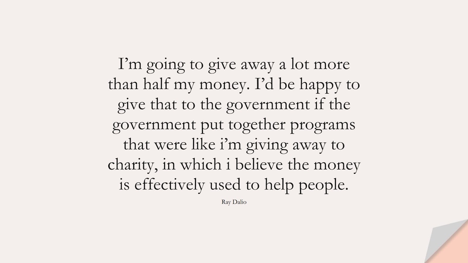 I’m going to give away a lot more than half my money. I’d be happy to give that to the government if the government put together programs that were like i’m giving away to charity, in which i believe the money is effectively used to help people. (Ray Dalio);  #MoneyQuotes