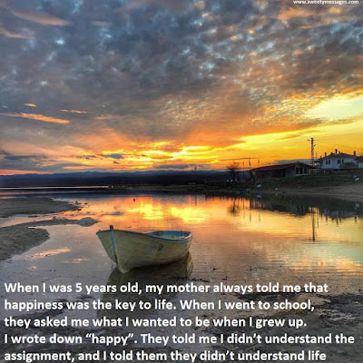 When I was 5 years old, my mother always told me that happiness was the key to life. When I went to school, they asked me what I wanted to be when I grew up. I wrote down “happy”. They told me I didn’t understand the assignment, and I told them they didn’t understand life