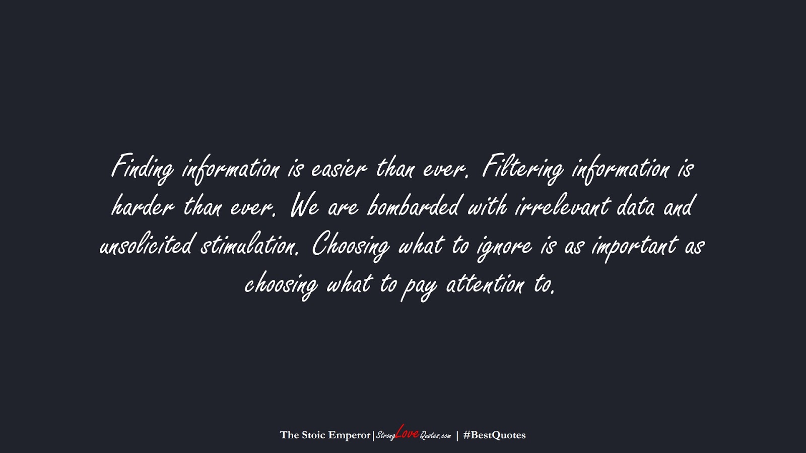 Finding information is easier than ever. Filtering information is harder than ever. We are bombarded with irrelevant data and unsolicited stimulation. Choosing what to ignore is as important as choosing what to pay attention to. (The Stoic Emperor);  #BestQuotes