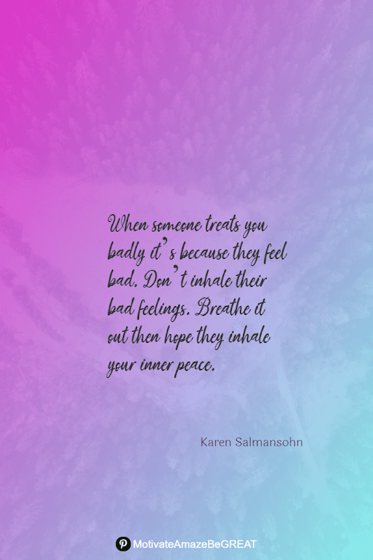 "When someone treats you badly it’s because they feel bad. Don’t inhale their bad feelings. Breathe it out then hope they inhale your inner peace." - Karen Salmansohn Positive Mindset Quotes And Motivational Words For Bad Times: "When someone treats you badly it’s because they feel bad. Don’t inhale their bad feelings. Breathe it out then hope they inhale your inner peace." - Karen Salmansohn