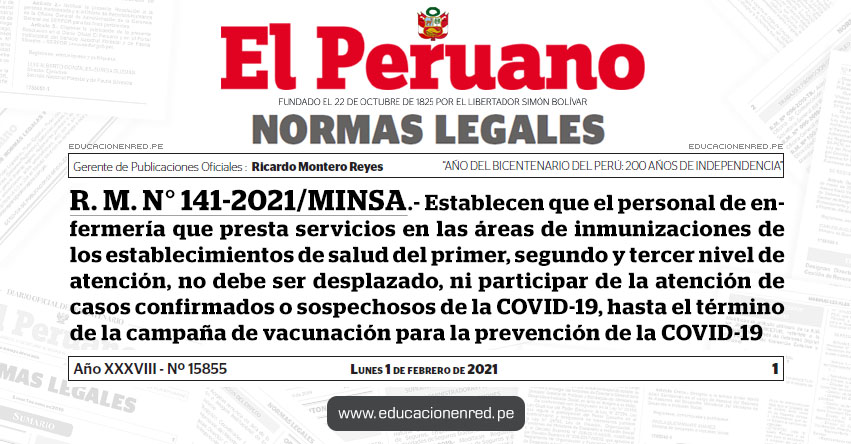 R. M. N° 141-2021/MINSA.- Establecen que el personal de enfermería que presta servicios en las áreas de inmunizaciones de los establecimientos de salud del primer, segundo y tercer nivel de atención, no debe ser desplazado, ni participar de la atención de casos confirmados o sospechosos de la COVID-19, hasta el término de la campaña de vacunación para la prevención de la COVID-19 R. M. N° 141-2021/MINSA.- Establecen que el personal de enfermería que presta servicios en las áreas de inmunizaciones de los establecimientos de salud del primer, segundo y tercer nivel de atención, no debe ser desplazado, ni participar de la atención de casos confirmados o sospechosos de la COVID-19, hasta el término de la campaña de vacunación para la prevención de la COVID-19