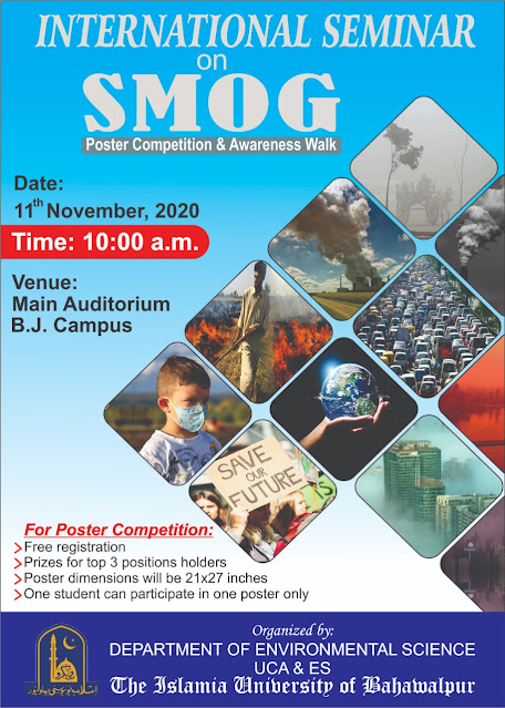 International Seminor on SMOG IUB-2020 International Seminor On SMOG Poster Competition & Aweraness Walk Date: November 11,2020. Time: 10:00 AM Venue: Main Auditorium BJ Campus The Islamia University of Bahawalpur For Poster Competition: Free Registration Prize For 3 Top Positions Holders Poster Dimension Should Be 21x27 Inches One Student Can Participate in one poster only Organized By: Department of Environment Science Faculty Of Agriculture and Environmental Science The Islamia University of Bahawalpur