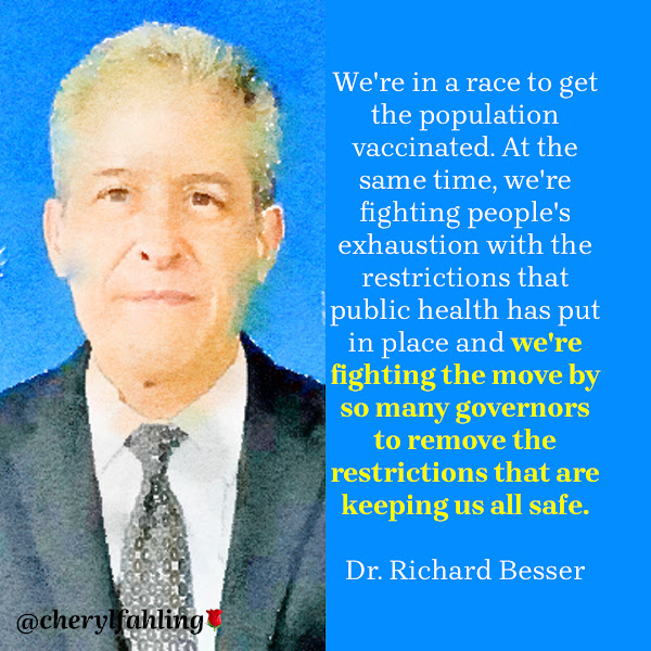 We're in a race to get the population vaccinated. At the same time, we're fighting people's exhaustion with the restrictions that public health has put in place and we're fighting the move by so many governors to remove the restrictions that are keeping us all safe. — Dr. Richard Besser, former acting director of the Centers for Disease Control and Prevention (CDC)